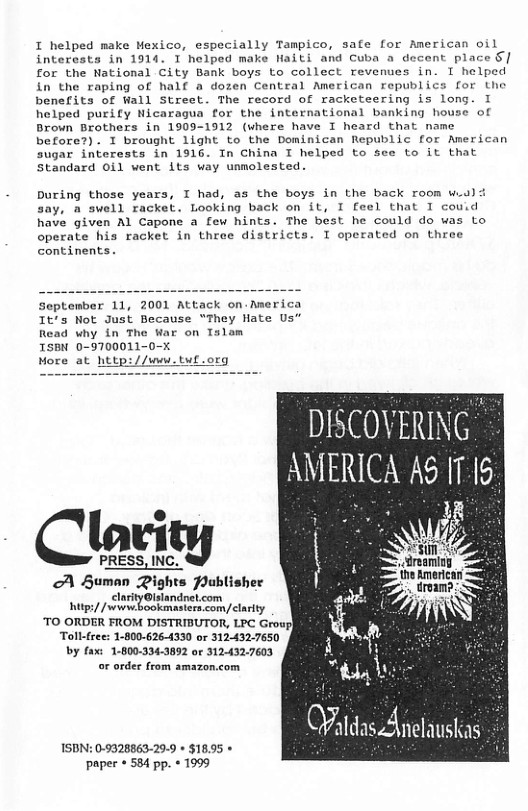 I helped make Mexico, especially Tampico, safe for American oil interests in 1914. I helped make Naiti and Cuba a decent place §| for the National City Bank boys to collect revenues in. I helped in the raping of half a dozen Central American republics for the benefits of Wall Street. The record of racketeering is long. I helped purify Nicaragua for the international banking house of Brown Brothers in 1909-1912 (where have I heard that name before?). I brought 1ight to the Dominican Republic for American sugar interests in 1916. In China I helped to see to it that Standard Oil went its way unmolested.  buring those years, T had, as the boys in the back room w.a say, a swell racket. Looking back on it, I feel that I couid have given Al Capone a few hints. The best he could do was to operate his racket in throe districts. I operated on three continents.  September 11, 2001 Attack on.America It’s Not Just Because “They Hate Us” Read why in The War on Tslom  TSBN 0-9700011-0-X  More at http://ww.tuf.org  DISCOVERING AMERICA A5 1715  PRESS, mcty  A Human Pights Publisher  clarityGlslandrel.com g/ /sewwbookmasiers.com/clarity  Toll-free: 1-800-626-4330 or 312-432-7650 by fax: 1-800-334-3892 or 312.432.7603 or order from amazon.com  ISDN: 0-9328863-29-9 + $18.95 paper * 584 pp. « 1999 